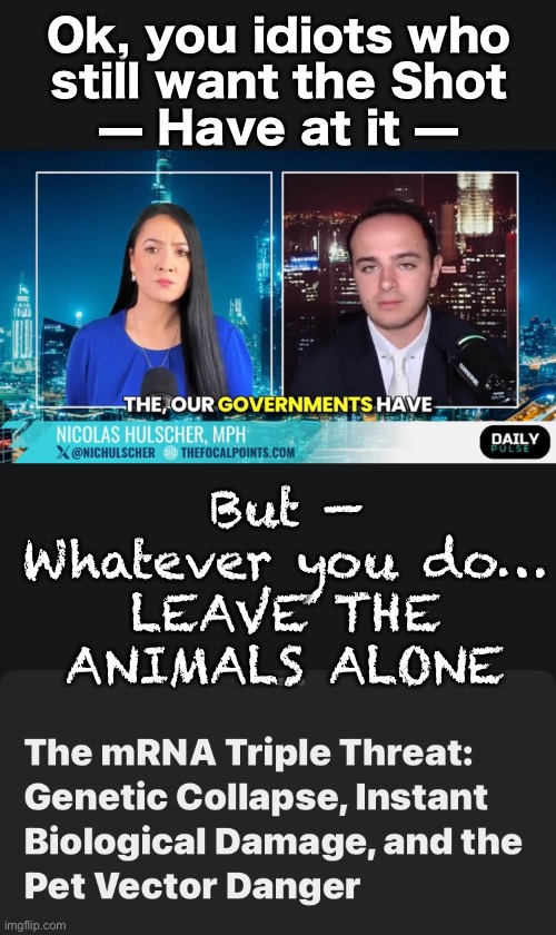 Spare the Children — Spare the Animals | Ok, you idiots who
still want the Shot
— Have at it —; But —
Whatever you do…

LEAVE THE
ANIMALS ALONE | image tagged in memes,animals should not have to suffer the lefties,just leave the animals to be natural,fjb voters kissmyass | made w/ Imgflip meme maker