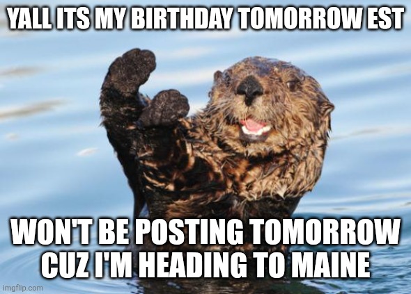 otter celebration | YALL ITS MY BIRTHDAY TOMORROW EST; WON'T BE POSTING TOMORROW CUZ I'M HEADING TO MAINE | image tagged in otter celebration | made w/ Imgflip meme maker
