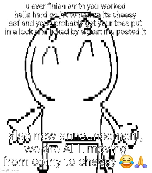excuse for a new "announcement" temp | u ever finish smth you worked hella hard on jst to realize its cheesy asf and youd probably get your toes put in a lock and licked by a goat if u posted it; also new announcement, we are ALL moving from corny to cheesy 😂🙏 | image tagged in excuse for a new announcement temp | made w/ Imgflip meme maker