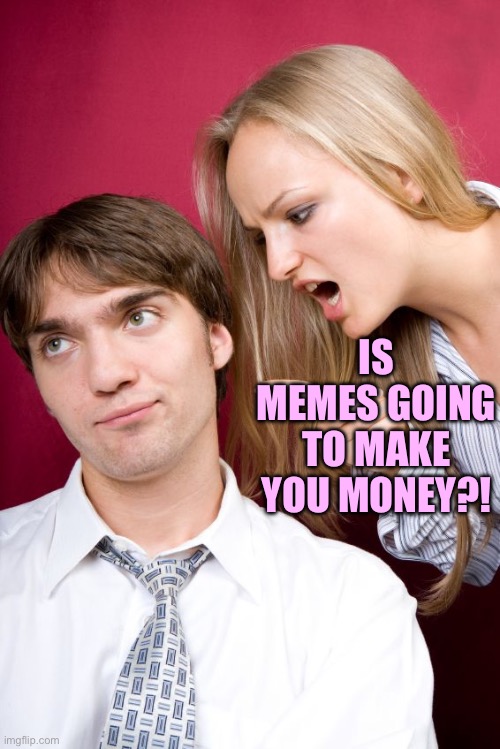 nagging wife | IS MEMES GOING TO MAKE YOU MONEY?! | image tagged in nagging wife | made w/ Imgflip meme maker