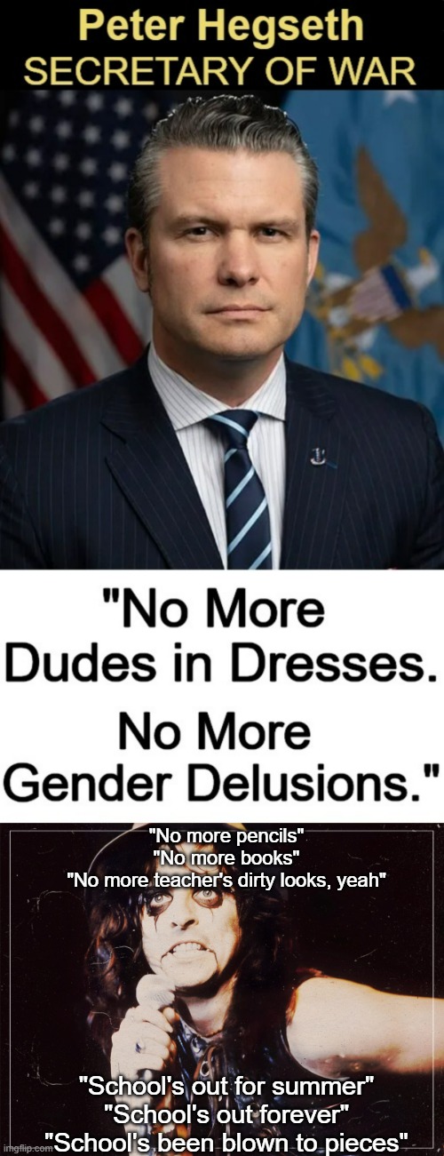 Just some much needed political humor with unwitting help from vBackman's meme. | "No more pencils"
"No more books"
"No more teacher's dirty looks, yeah"; "School's out for summer"
"School's out forever"
"School's been blown to pieces" | image tagged in meme,politics lol,political meme,political humor,pete hegseth,alice cooper | made w/ Imgflip meme maker