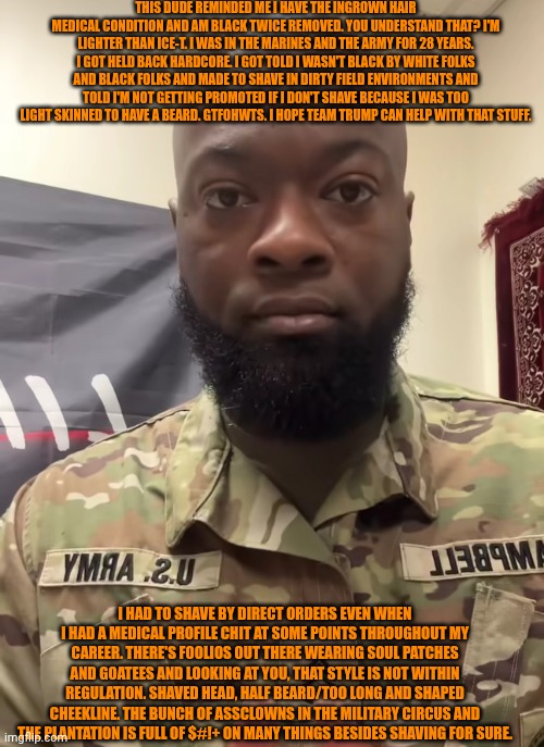 Funny | THIS DUDE REMINDED ME I HAVE THE INGROWN HAIR MEDICAL CONDITION AND AM BLACK TWICE REMOVED. YOU UNDERSTAND THAT? I'M LIGHTER THAN ICE-T. I WAS IN THE MARINES AND THE ARMY FOR 28 YEARS. I GOT HELD BACK HARDCORE. I GOT TOLD I WASN'T BLACK BY WHITE FOLKS AND BLACK FOLKS AND MADE TO SHAVE IN DIRTY FIELD ENVIRONMENTS AND TOLD I'M NOT GETTING PROMOTED IF I DON'T SHAVE BECAUSE I WAS TOO LIGHT SKINNED TO HAVE A BEARD. GTFOHWTS. I HOPE TEAM TRUMP CAN HELP WITH THAT STUFF. I HAD TO SHAVE BY DIRECT ORDERS EVEN WHEN I HAD A MEDICAL PROFILE CHIT AT SOME POINTS THROUGHOUT MY CAREER. THERE'S FOOLIOS OUT THERE WEARING SOUL PATCHES AND GOATEES AND LOOKING AT YOU, THAT STYLE IS NOT WITHIN REGULATION. SHAVED HEAD, HALF BEARD/TOO LONG AND SHAPED CHEEKLINE. THE BUNCH OF ASSCLOWNS IN THE MILITARY CIRCUS AND THE PLANTATION IS FULL OF $#!+ ON MANY THINGS BESIDES SHAVING FOR SURE. | image tagged in funny,military,hair,beard,shaving,president trump | made w/ Imgflip meme maker