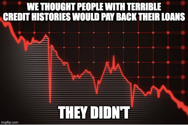 The loans, they were not repaid | WE THOUGHT PEOPLE WITH TERRIBLE CREDIT HISTORIES WOULD PAY BACK THEIR LOANS; THEY DIDN'T | image tagged in memes | made w/ Imgflip meme maker
