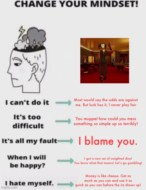 CHANGE YOUR MINDSET! NOW YOU PILLOCK! ITS NOT A REQUEST | Most would say the odds are against me. But luck has it, I never play fair; You muppet how could you mess something so simple up so terribly! I blame you. I got a new set of weighted dice! You know what that means! Let’s go gambling! Money is like cheese. Get as much as you can and use it as quick as you can before the irs shows up! | image tagged in change your mindset | made w/ Imgflip meme maker
