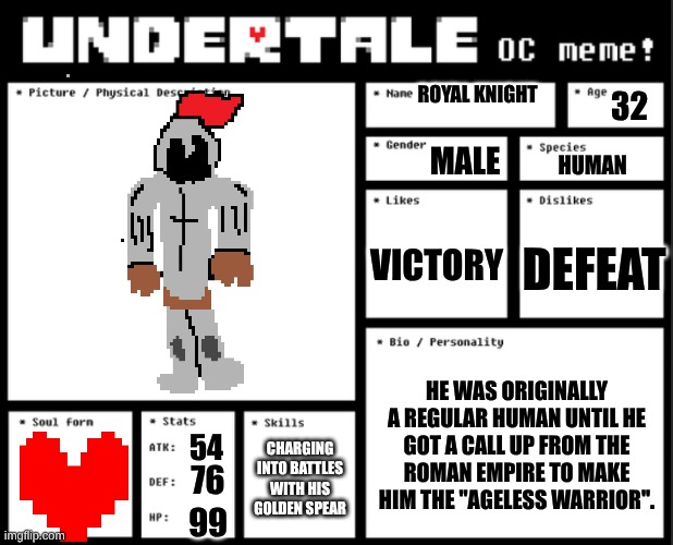 Undertale OC template | ROYAL KNIGHT; 32; MALE; HUMAN; VICTORY; DEFEAT; HE WAS ORIGINALLY A REGULAR HUMAN UNTIL HE GOT A CALL UP FROM THE ROMAN EMPIRE TO MAKE HIM THE ''AGELESS WARRIOR''. CHARGING INTO BATTLES WITH HIS GOLDEN SPEAR; 54; 76; 99 | image tagged in undertale oc template | made w/ Imgflip meme maker