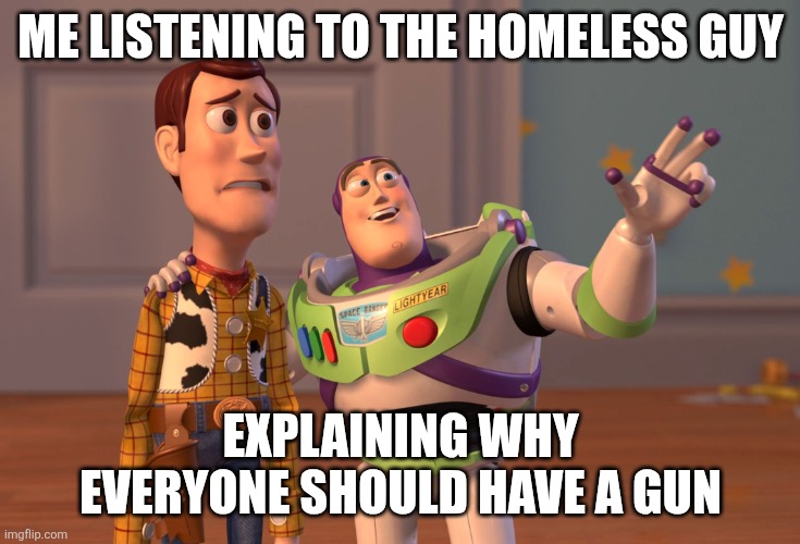 X, X Everywhere Meme | ME LISTENING TO THE HOMELESS GUY; EXPLAINING WHY EVERYONE SHOULD HAVE A GUN | image tagged in memes,x x everywhere | made w/ Imgflip meme maker