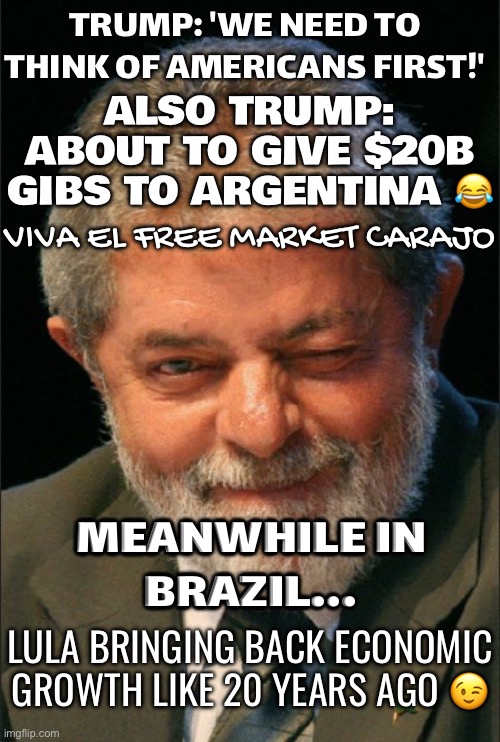 MEANWHILE IN BRAZIL... | TRUMP: 'WE NEED TO THINK OF AMERICANS FIRST!'; ALSO TRUMP: ABOUT TO GIVE $20B GIBS TO ARGENTINA 😂; VIVA EL FREE MARKET CARAJO; MEANWHILE IN
BRAZIL... LULA BRINGING BACK ECONOMIC GROWTH LIKE 20 YEARS AGO 😉 | image tagged in lula piscando o olho,brazil,argentina,donald trump small brain,bankruptcy,scumbag government | made w/ Imgflip meme maker
