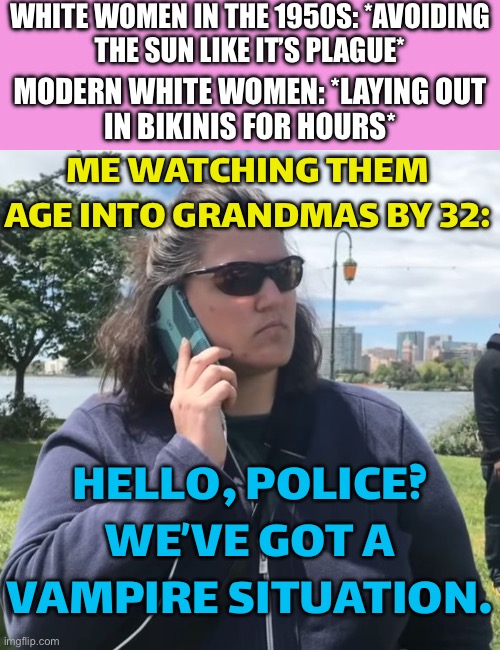 HELLO, POLICE? WE’VE GOT A VAMPIRE SITUATION. | WHITE WOMEN IN THE 1950S: *AVOIDING
THE SUN LIKE IT’S PLAGUE*; MODERN WHITE WOMEN: *LAYING OUT
IN BIKINIS FOR HOURS*; ME WATCHING THEM AGE INTO GRANDMAS BY 32:; HELLO, POLICE? WE’VE GOT A VAMPIRE SITUATION. | image tagged in woman calling police,grandma,fuck the police,white woman,sunbathing,vampire | made w/ Imgflip meme maker