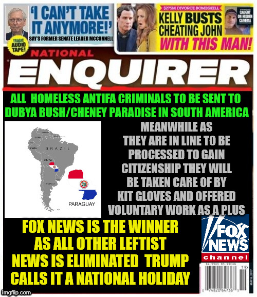 National Enquirer 2027 the Golden Age | ALL  HOMELESS ANTIFA CRIMINALS TO BE SENT TO
 DUBYA BUSH/CHENEY PARADISE IN SOUTH AMERICA; MEANWHILE AS THEY ARE IN LINE TO BE PROCESSED TO GAIN CITIZENSHIP THEY WILL BE TAKEN CARE OF BY KIT GLOVES AND OFFERED VOLUNTARY WORK AS A PLUS; FOX NEWS IS THE WINNER AS ALL OTHER LEFTIST NEWS IS ELIMINATED  TRUMP CALLS IT A NATIONAL HOLIDAY | image tagged in national enquirer 2027 the golden age,project 2025,get woke,666,free boat rides for antifa in the caribbean sea | made w/ Imgflip meme maker