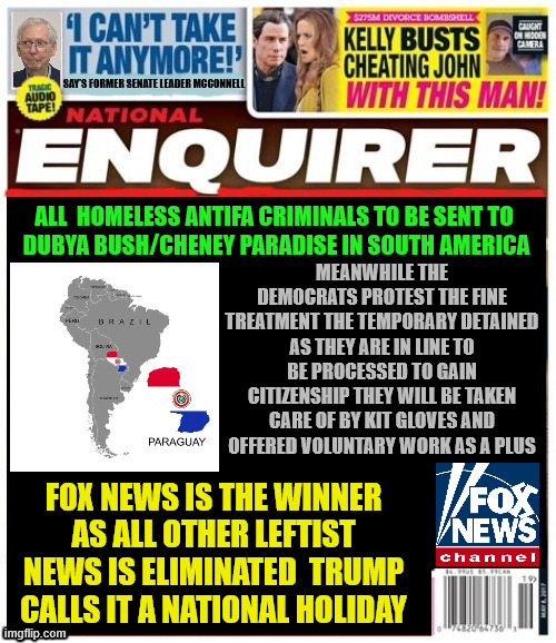 National Enquirer 2027 Golden Age | ALL  HOMELESS ANTIFA CRIMINALS TO BE SENT TO
 DUBYA BUSH/CHENEY PARADISE IN SOUTH AMERICA; MEANWHILE THE DEMOCRATS PROTEST THE FINE TREATMENT THE TEMPORARY DETAINED AS THEY ARE IN LINE TO BE PROCESSED TO GAIN CITIZENSHIP THEY WILL BE TAKEN CARE OF BY KIT GLOVES AND OFFERED VOLUNTARY WORK AS A PLUS; FOX NEWS IS THE WINNER AS ALL OTHER LEFTIST NEWS IS ELIMINATED  TRUMP CALLS IT A NATIONAL HOLIDAY | image tagged in national enquirer 2027 golden age,2025,maga monarchy,dubya,got woke,666 | made w/ Imgflip meme maker