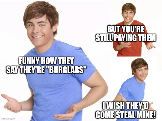 Zac Efron | FUNNY HOW THEY SAY THEY'RE "BURGLARS" I WISH THEY'D COME STEAL MINE! BUT YOU'RE STILL PAYING THEM | image tagged in zac efron | made w/ Imgflip meme maker