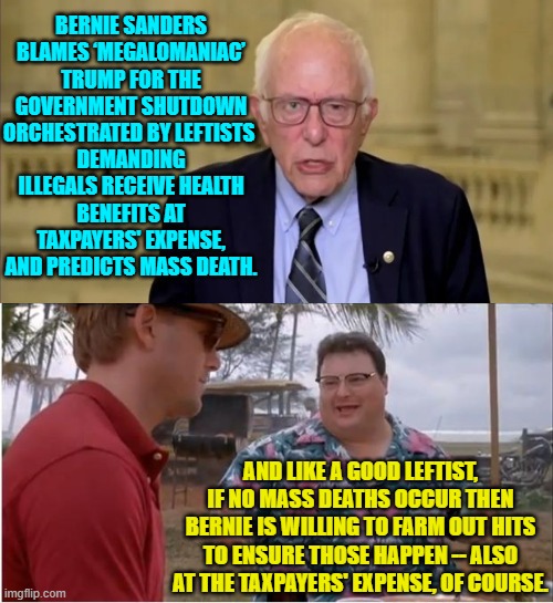 Leftists did, after all, cheer the assassination of Charlie Kirk and imply it was open season on conservatives. | BERNIE SANDERS BLAMES ‘MEGALOMANIAC’ TRUMP FOR THE GOVERNMENT SHUTDOWN ORCHESTRATED BY LEFTISTS; DEMANDING ILLEGALS RECEIVE HEALTH BENEFITS AT TAXPAYERS' EXPENSE, AND PREDICTS MASS DEATH. AND LIKE A GOOD LEFTIST, IF NO MASS DEATHS OCCUR THEN BERNIE IS WILLING TO FARM OUT HITS TO ENSURE THOSE HAPPEN -- ALSO AT THE TAXPAYERS' EXPENSE, OF COURSE. | image tagged in see nobody cares | made w/ Imgflip meme maker