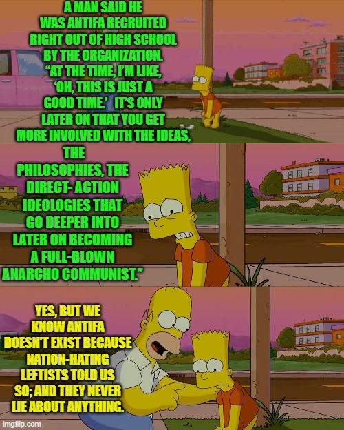 Certainly we can TRUST our nation-hating leftists when they tell us ANTIFA doesn't exist. | A MAN SAID HE WAS ANTIFA RECRUITED RIGHT OUT OF HIGH SCHOOL BY THE ORGANIZATION. “AT THE TIME, I’M LIKE, ‘OH, THIS IS JUST A GOOD TIME.’   IT’S ONLY LATER ON THAT YOU GET MORE INVOLVED WITH THE IDEAS, THE PHILOSOPHIES, THE DIRECT- ACTION IDEOLOGIES THAT GO DEEPER INTO LATER ON BECOMING A FULL-BLOWN ANARCHO COMMUNIST.”; YES, BUT WE KNOW ANTIFA DOESN'T EXIST BECAUSE NATION-HATING LEFTISTS TOLD US SO; AND THEY NEVER LIE ABOUT ANYTHING. | image tagged in worst day of my life | made w/ Imgflip meme maker