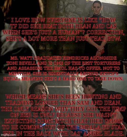 Sorry, It's A Lot Of Text But This Needed To Be Said | I LOVE HOW EVERYONE IS LIKE "HOW
TF DID SHE BEAT BOTH DEAN AND CAS
WHEN SHE'S JUST A HUMAN"? CORRECTION,
SHE'S A LOT MORE THAN JUST THAT, BTW. MS. WATT GRADUATED KENDRICKS ALONGSIDE
TONI BEVELL AND IS ONE OF THE BEST TORTURERS
AND ASSASSINS THE BMOL HAS TO OFFER. NOT TO
MENTION, SHE IS ESSENTIALLY ARTHUR KETCH'S
EQUAL. MEANING SHE'S A HARD ONE TO TAKE DOWN. WHICH MEANS SHE'S BEEN HUNTING AND
TRAINING LONGER THAN SAM AND DEAN.
THE ONLY REASON WHY THEY GOT THE JUMP
ON HER IS ONLY BECAUSE SHE WASN'T
EXPECTING SOME BITCH THAT DIED IN1980
TO BE COMING OUT OF THE IMPALA TO STAB
HER IN THE BACK WITH CAS' ANGEL BLADE. | image tagged in supernatural,british men of letters,ms watt,bronagh waugh,anti tfw,this fandom needs to learn their facts already | made w/ Imgflip meme maker