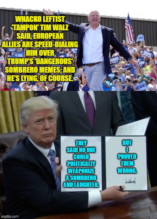 "Racist, bigot, cultural appropriation!" leftist HOWL all the traditional catchwords; and still people laugh. | WHACKO LEFTIST 'TAMPON' TIM WALZ SAID, EUROPEAN ALLIES ARE SPEED-DIALING HIM OVER TRUMP’S ‘DANGEROUS’ SOMBRERO MEMES; AND HE'S LYING, OF COURSE. THEY SAID NO ONE COULD POLITICALLY WEAPONIZE A SOMBRERO AND LAUGHTER. BUT I PROVED THEM WRONG. | image tagged in yep | made w/ Imgflip meme maker