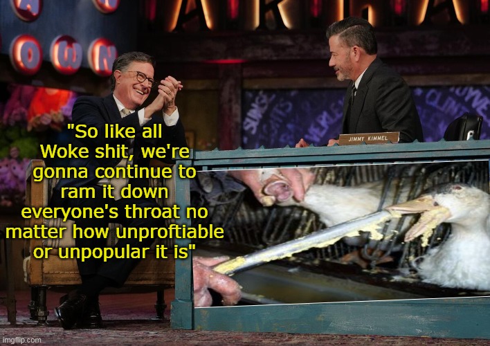 Doubling Down X 2 | "So like all Woke shit, we're gonna continue to ram it down everyone's throat no matter how unproftiable or unpopular it is" | image tagged in kimmel colbert force feeding woke meme | made w/ Imgflip meme maker