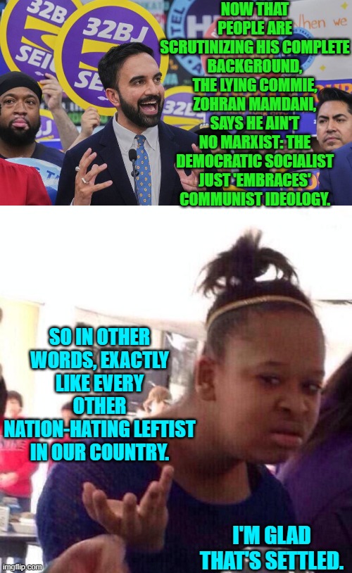 If it walks, talks, and paddles-around like a duck . . . it ain't no bald eagle. | NOW THAT PEOPLE ARE SCRUTINIZING HIS COMPLETE BACKGROUND, THE LYING COMMIE, ZOHRAN MAMDANI, SAYS HE AIN'T NO MARXIST: THE DEMOCRATIC SOCIALIST JUST 'EMBRACES' COMMUNIST IDEOLOGY. SO IN OTHER WORDS, EXACTLY LIKE EVERY OTHER NATION-HATING LEFTIST IN OUR COUNTRY. I'M GLAD THAT'S SETTLED. | image tagged in yep | made w/ Imgflip meme maker