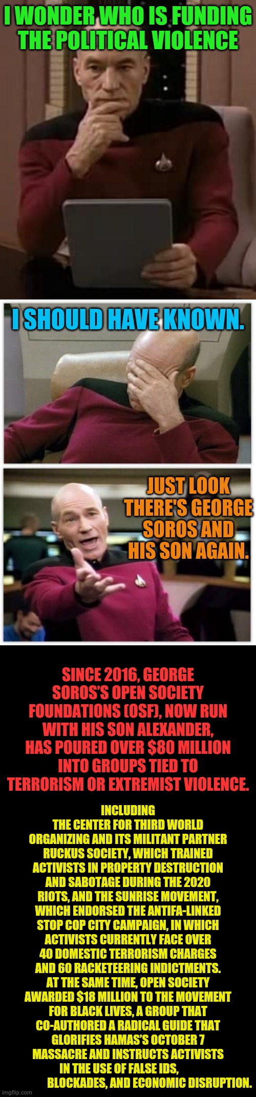 Just In Case You're Interested | I WONDER WHO IS FUNDING THE POLITICAL VIOLENCE; I SHOULD HAVE KNOWN. JUST LOOK THERE'S GEORGE SOROS AND HIS SON AGAIN. SINCE 2016, GEORGE SOROS’S OPEN SOCIETY FOUNDATIONS (OSF), NOW RUN WITH HIS SON ALEXANDER, HAS POURED OVER $80 MILLION INTO GROUPS TIED TO TERRORISM OR EXTREMIST VIOLENCE. INCLUDING THE CENTER FOR THIRD WORLD ORGANIZING AND ITS MILITANT PARTNER RUCKUS SOCIETY, WHICH TRAINED ACTIVISTS IN PROPERTY DESTRUCTION AND SABOTAGE DURING THE 2020 RIOTS, AND THE SUNRISE MOVEMENT, WHICH ENDORSED THE ANTIFA-LINKED STOP COP CITY CAMPAIGN, IN WHICH ACTIVISTS CURRENTLY FACE OVER 40 DOMESTIC TERRORISM CHARGES AND 60 RACKETEERING INDICTMENTS. AT THE SAME TIME, OPEN SOCIETY AWARDED $18 MILLION TO THE MOVEMENT FOR BLACK LIVES, A GROUP THAT CO-AUTHORED A RADICAL GUIDE THAT GLORIFIES HAMAS’S OCTOBER 7 MASSACRE AND INSTRUCTS ACTIVISTS IN THE USE OF FALSE IDS,                            BLOCKADES, AND ECONOMIC DISRUPTION. | image tagged in curious picard,who paid for,political,violence,soros,memes | made w/ Imgflip meme maker