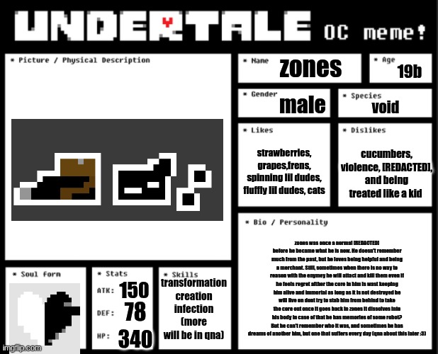 its about time lol | zones; 19b; male; void; strawberries, grapes,frens, spinning lil dudes, fluffly lil dudes, cats; cucumbers, violence, [REDACTED], and being treated like a kid; zones was once a normal [REDACTED] before he became what he is now. He doesn't remember much from the past, but he loves being helpful and being a merchant. Still, sometimes when there is no way to reason with the enymey he will attact and kill them even if he feels regret afther the core in him is wast keeping him alive and immortal as long as it is not destroyed he will live on dont try to stab him from behind to take the core out once it goes back in zones it dissolves into his body in case of that he has memories of some robot? But he can't remember who it was, and sometimes he has dreams of another him, but one that suffers every day (qna about this later :3); transformation creation infection (more will be in qna); 150; 78; 340 | image tagged in undertale oc template | made w/ Imgflip meme maker