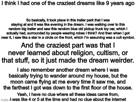Uh also I’m back after (maybe) popular request | I think I had one of the craziest dreams like 9 years ago; So basically, it took place in this trailer park that I was staying at and it was like evening in the dream. I was walking over to this random big trailer and saw this random blue old pickup truck toy car, which I actually had, surrounded by people wearing robes I think? And then when I got near it, I saw like a star in a circle on the front, which I’m assuming was a cult symbol. And the craziest part was that I never learned about religion, cultism, or that stuff, so it just made the dream weirder. I also remember another dream where I was basically trying to wander around my house, but the moon came flying at me every time it saw me, and the farthest I got was down to the first floor of the house. Yeah, I have no clue where all these ideas came from, I was like 4 or 5 at the time and had no clue about the internet | image tagged in blank white template | made w/ Imgflip meme maker