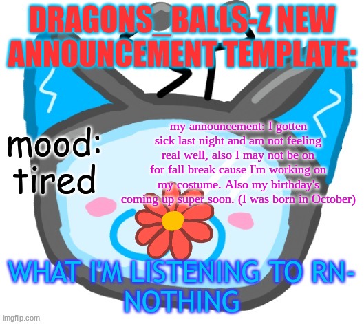 Dragons_BALLs-Z new announcement template | DRAGONS_BALLS-Z NEW ANNOUNCEMENT TEMPLATE:; my announcement: I gotten sick last night and am not feeling real well, also I may not be on for fall break cause I'm working on my costume. Also my birthday's coming up super soon. (I was born in October); mood:
tired; WHAT I'M LISTENING TO RN-
NOTHING | image tagged in dragons_balls-z new announcement template | made w/ Imgflip meme maker