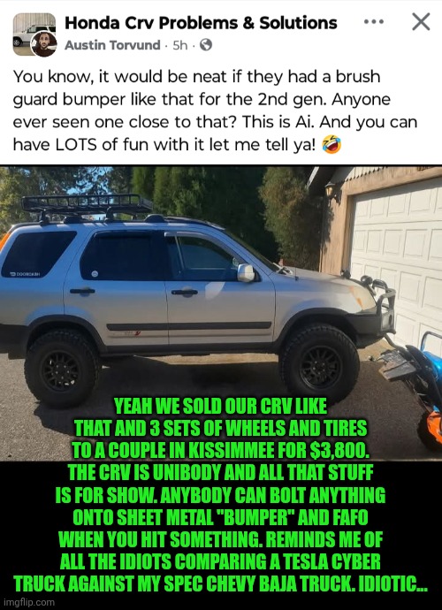 Funny | YEAH WE SOLD OUR CRV LIKE THAT AND 3 SETS OF WHEELS AND TIRES TO A COUPLE IN KISSIMMEE FOR $3,800. THE CRV IS UNIBODY AND ALL THAT STUFF IS FOR SHOW. ANYBODY CAN BOLT ANYTHING ONTO SHEET METAL "BUMPER" AND FAFO WHEN YOU HIT SOMETHING. REMINDS ME OF ALL THE IDIOTS COMPARING A TESLA CYBER TRUCK AGAINST MY SPEC CHEVY BAJA TRUCK. IDIOTIC... | image tagged in funny,cars,trucks,tesla truck,comparison,idiotic | made w/ Imgflip meme maker