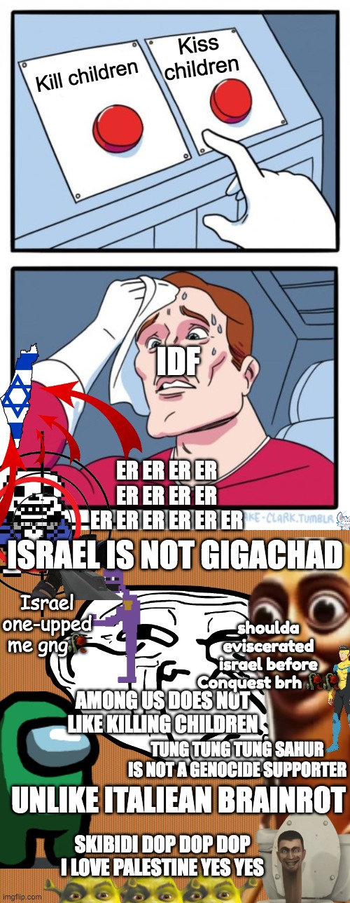 Israel is NOT a sigma (cooked diddybludlet) | Kiss children; Kill children; IDF; ER ER ER ER ER ER ER ER ER ER ER ER ER ER; ISRAEL IS NOT GIGACHAD; Israel one-upped me gng🥀; shoulda eviscerated israel before Conquest brh 🥀🥀; AMONG US DOES NOT LIKE KILLING CHILDREN; TUNG TUNG TUNG SAHUR IS NOT A GENOCIDE SUPPORTER; UNLIKE ITALIEAN BRAINROT; SKIBIDI DOP DOP DOP I LOVE PALESTINE YES YES | image tagged in memes,two buttons,nazi slaves,israel,funny,politics | made w/ Imgflip meme maker