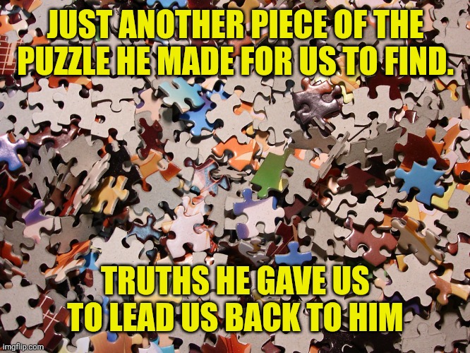puzzle pieces | JUST ANOTHER PIECE OF THE PUZZLE HE MADE FOR US TO FIND. TRUTHS HE GAVE US TO LEAD US BACK TO HIM | image tagged in puzzle pieces | made w/ Imgflip meme maker