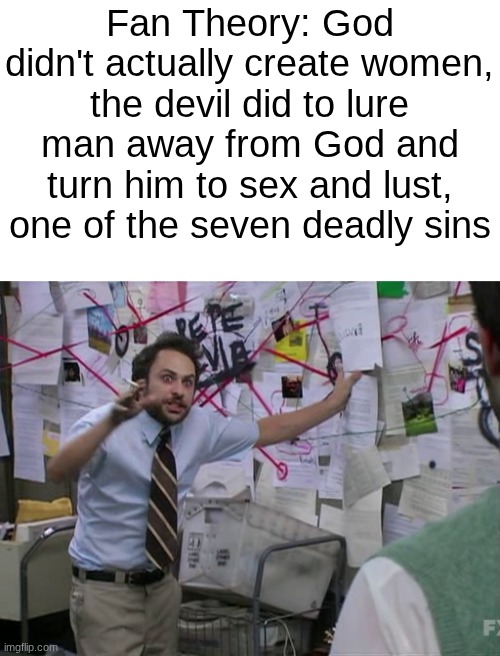 Maybe... | Fan Theory: God didn't actually create women, the devil did to lure man away from God and turn him to sex and lust, one of the seven deadly sins | image tagged in conspiracy theory,biblical,cursed | made w/ Imgflip meme maker