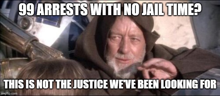 These Aren't The Droids You Were Looking For | 99 ARRESTS WITH NO JAIL TIME? THIS IS NOT THE JUSTICE WE'VE BEEN LOOKING FOR | image tagged in memes,these aren't the droids you were looking for | made w/ Imgflip meme maker