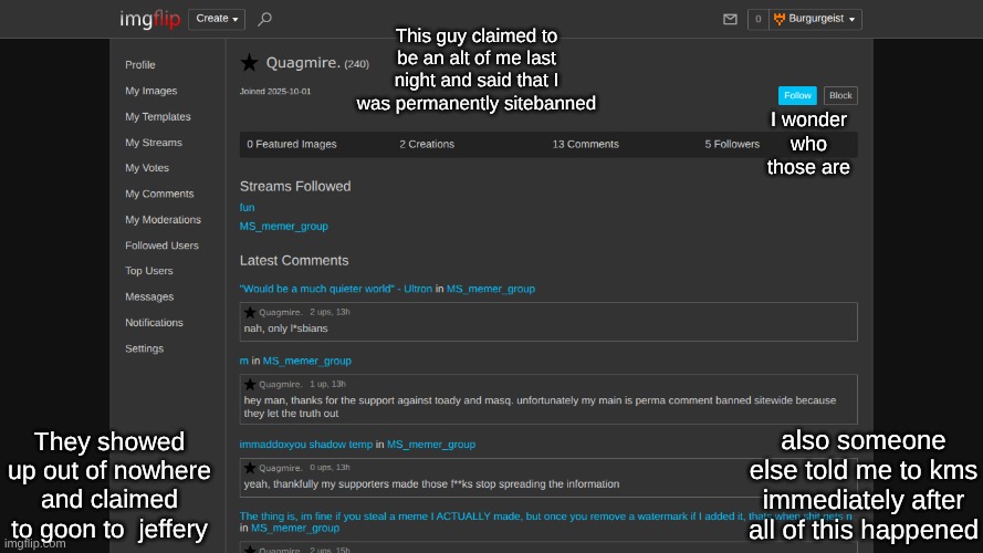 This guy claimed to be an alt of me last night and said that I was permanently sitebanned; I wonder who those are; They showed up out of nowhere and claimed to goon to  jeffery; also someone else told me to kms immediately after all of this happened | made w/ Imgflip meme maker