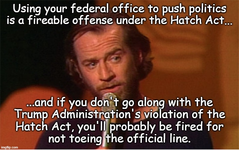 "Catch-22" *OR* "You know... because if you don't have good cause to fire federal workers, just manufacture one." | Using your federal office to push politics is a fireable offense under the Hatch Act... ...and if you don't go along with the
Trump Administration's violation of the
Hatch Act, you'll probably be fired for
not toeing the official line. | image tagged in trump unfit unqualified dangerous,poison,so much for rule of law,most corrupt administration ever | made w/ Imgflip meme maker