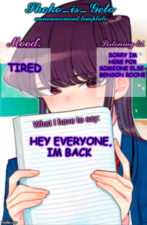 Shoko_is_Geto announcement template | TIRED; SORRY IM HERE FOR SOMEONE ELSE- BENSON BOONE; HEY EVERYONE, IM BACK | image tagged in shoko_is_geto announcement template | made w/ Imgflip meme maker