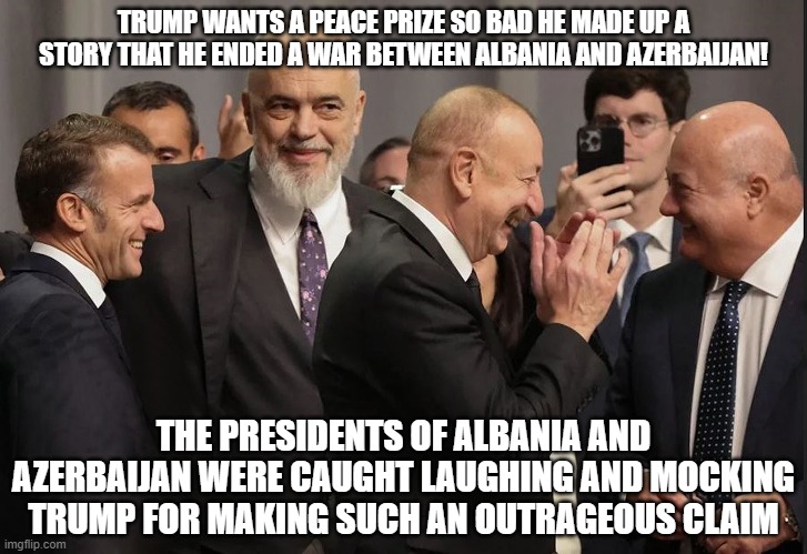European Leaders laughing at  and mocking Trump! | TRUMP WANTS A PEACE PRIZE SO BAD HE MADE UP A STORY THAT HE ENDED A WAR BETWEEN ALBANIA AND AZERBAIJAN! THE PRESIDENTS OF ALBANIA AND AZERBAIJAN WERE CAUGHT LAUGHING AND MOCKING TRUMP FOR MAKING SUCH AN OUTRAGEOUS CLAIM | image tagged in donald trump the clown,donald trump is an idiot | made w/ Imgflip meme maker