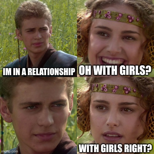 How people react when I tell them I'm in a relationship | IM IN A RELATIONSHIP; OH WITH GIRLS? WITH GIRLS RIGHT? | image tagged in anakin padme 4 panel,relationship,boys,girls | made w/ Imgflip meme maker