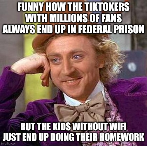 Creepy Condescending Wonka Meme | FUNNY HOW THE TIKTOKERS WITH MILLIONS OF FANS ALWAYS END UP IN FEDERAL PRISON; BUT THE KIDS WITHOUT WIFI JUST END UP DOING THEIR HOMEWORK | image tagged in memes,creepy condescending wonka | made w/ Imgflip meme maker