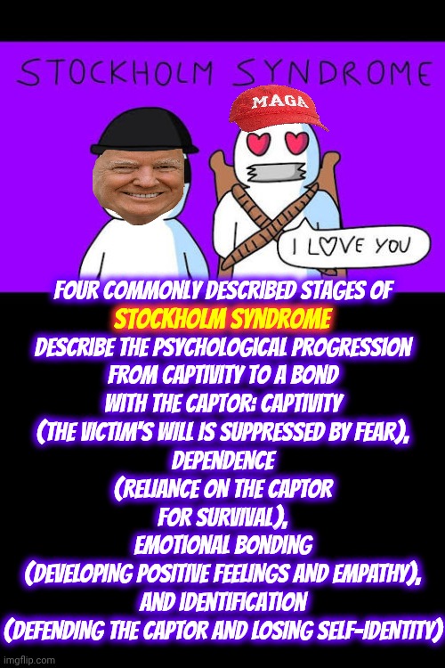 Stockholm Syndrome, aka: Maga | Four commonly described stages of

Stockholm Syndrome
describe the psychological progression from captivity to a bond with the captor: captivity
(THE VICTIM'S WILL IS SUPPRESSED BY FEAR),
dependence
(RELIANCE ON THE CAPTOR FOR SURVIVAL),
emotional bonding
(DEVELOPING POSITIVE FEELINGS AND EMPATHY),
and identification
(DEFENDING THE CAPTOR AND LOSING SELF-IDENTITY); Stockholm Syndrome | image tagged in stockholm syndrome,maga,it's a cult,nazis,trump is a convicted felon,memes | made w/ Imgflip meme maker