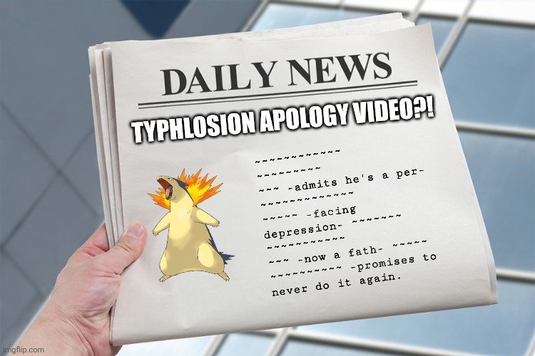 There are things we wish it's real... and those that aren't... | TYPHLOSION APOLOGY VIDEO?! ~~~~~~~~~~~~
~~~~~~~~~
~~~ -admits he's a per- 
~~~~~~~~~~~~~
~~~~~ -facing
depression- ~~~~~~~
~~~~~~~~~~~
~~~ -now a fath- ~~~~~
~~~~~~~~~~ -promises to
never do it again. | image tagged in blank daily news paper custom headline template,pokemon,apology | made w/ Imgflip meme maker