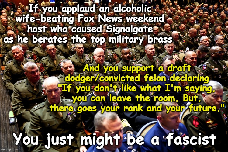 Don and Pete Lecture the Generals | If you applaud an alcoholic wife-beating Fox News weekend host who caused Signalgate as he berates the top military brass; And you support a draft dodger/convicted felon declaring "If you don't like what I'm saying, you can leave the room. But, there goes your rank and your future."; You just might be a fascist | image tagged in maga,us military,donald trump is an idiot,nevertrump meme,donald trump approves,not my president | made w/ Imgflip meme maker