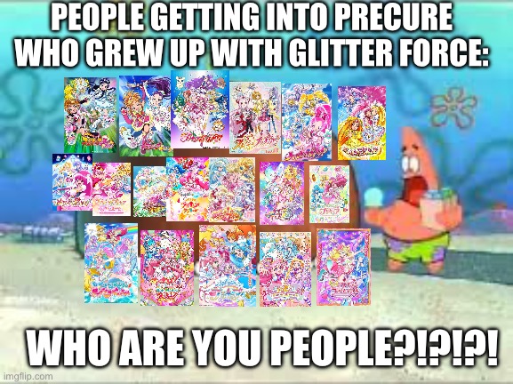 (Joke) Precure beginnersbe like: | PEOPLE GETTING INTO PRECURE WHO GREW UP WITH GLITTER FORCE:; WHO ARE YOU PEOPLE?!?!?! | image tagged in who are you people,anime | made w/ Imgflip meme maker
