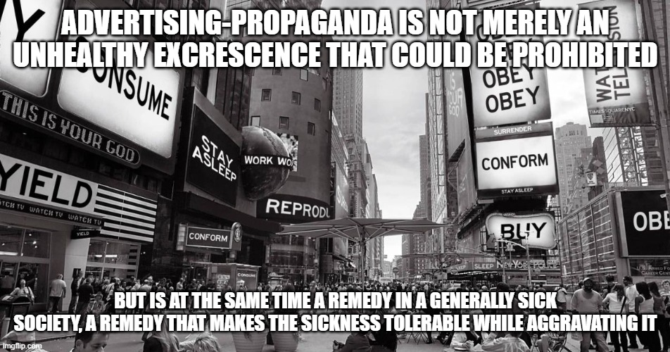 ADVERTISING-PROPAGANDA IS NOT MERELY AN UNHEALTHY EXCRESCENCE THAT COULD BE PROHIBITED; BUT IS AT THE SAME TIME A REMEDY IN A GENERALLY SICK SOCIETY, A REMEDY THAT MAKES THE SICKNESS TOLERABLE WHILE AGGRAVATING IT | made w/ Imgflip meme maker