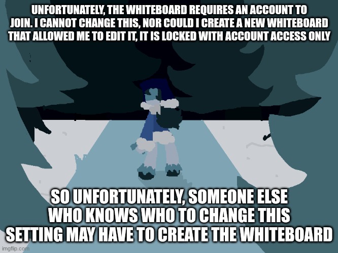 I'm so sorry about this :( | UNFORTUNATELY, THE WHITEBOARD REQUIRES AN ACCOUNT TO JOIN. I CANNOT CHANGE THIS, NOR COULD I CREATE A NEW WHITEBOARD THAT ALLOWED ME TO EDIT IT, IT IS LOCKED WITH ACCOUNT ACCESS ONLY; SO UNFORTUNATELY, SOMEONE ELSE WHO KNOWS WHO TO CHANGE THIS SETTING MAY HAVE TO CREATE THE WHITEBOARD | made w/ Imgflip meme maker