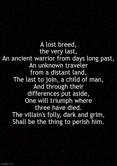 the prophecy | A lost breed, the very last,
An ancient warrior from days long past,
An unknown traveler from a distant land,
The last to join, a child of man,
And through their differences put aside,
One will triumph where three have died.
The villain's folly, dark and grim,
Shall be the thing to perish him. | made w/ Imgflip meme maker