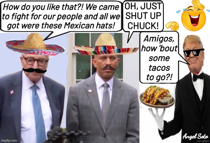 Trump offers Hakeem and Schumer some tacos | OH, JUST
SHUT UP
CHUCK! How do you like that?! We came
to fight for our people and all we
got were these Mexican hats! Amigos,
how 'bout
some
tacos
to go?! Angel Soto | image tagged in trump serves up some tacos for hakeem and schumer,trump,chuck schumer,hakeem jeffries,tacos,government shutdown | made w/ Imgflip meme maker