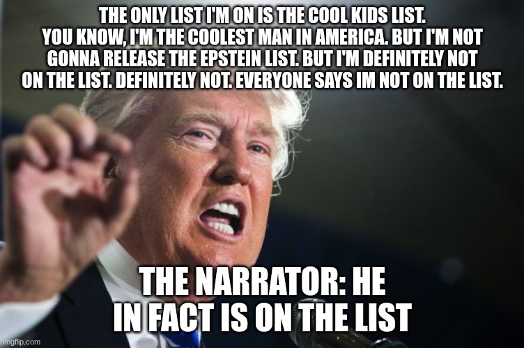 If you don't release the files, that means you're on the list. | THE ONLY LIST I'M ON IS THE COOL KIDS LIST. YOU KNOW, I'M THE COOLEST MAN IN AMERICA. BUT I'M NOT GONNA RELEASE THE EPSTEIN LIST. BUT I'M DEFINITELY NOT ON THE LIST. DEFINITELY NOT. EVERYONE SAYS IM NOT ON THE LIST. THE NARRATOR: HE IN FACT IS ON THE LIST | image tagged in donald trump | made w/ Imgflip meme maker
