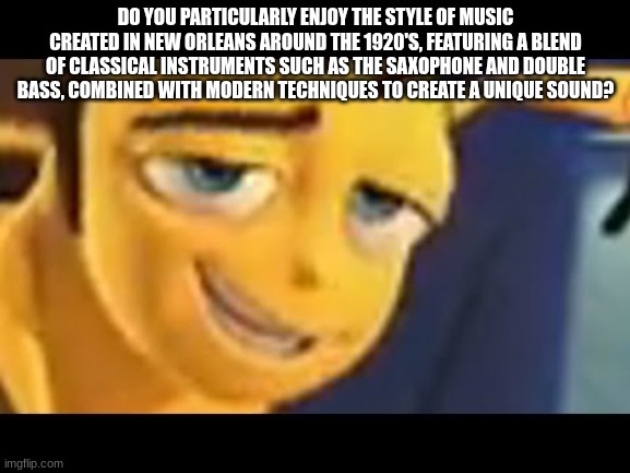 coulda just said "ya like jazz?" | DO YOU PARTICULARLY ENJOY THE STYLE OF MUSIC CREATED IN NEW ORLEANS AROUND THE 1920'S, FEATURING A BLEND OF CLASSICAL INSTRUMENTS SUCH AS THE SAXOPHONE AND DOUBLE BASS, COMBINED WITH MODERN TECHNIQUES TO CREATE A UNIQUE SOUND? | image tagged in do you like jazz | made w/ Imgflip meme maker