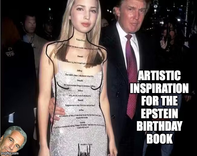 Donald Trump's birthday book entry is legit! | ARTISTIC
INSPIRATION
FOR THE
EPSTEIN
BIRTHDAY
BOOK | image tagged in ivanka trump epstein birthday book,jeffrey epstein,donald trump,pedophile,maga | made w/ Imgflip meme maker