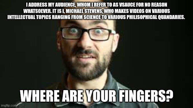 this isn't funny but idgaf | I ADDRESS MY AUDIENCE, WHOM I REFER TO AS VSAUCE FOR NO REASON WHATSOEVER. IT IS I, MICHAEL STEVENS, WHO MAKES VIDEOS ON VARIOUS INTELLECTUAL TOPICS RANGING FROM SCIENCE TO VARIOUS PHILISOPHICAL QUANDARIES. WHERE ARE YOUR FINGERS? | image tagged in hey vsauce michael here | made w/ Imgflip meme maker