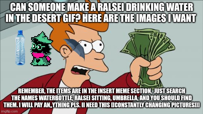pls | CAN SOMEONE MAKE A RALSEI DRINKING WATER IN THE DESERT GIF? HERE ARE THE IMAGES I WANT; REMEMBER, THE ITEMS ARE IN THE INSERT MEME SECTION,  JUST SEARCH THE NAMES WATERBOTTLE, RALSEI SITTING, UMBRELLA, AND YOU SHOULD FIND THEM. I WILL PAY AN,,YTHING PLS. II NEED THIS [[CONSTANTLY CHANGING PICTURES]]] | image tagged in memes,shut up and take my money fry | made w/ Imgflip meme maker