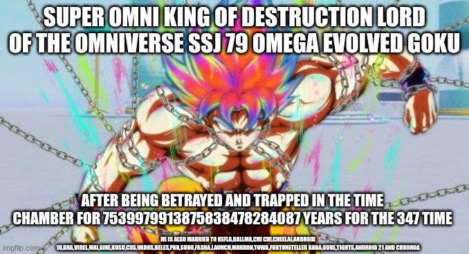 The videos explaining this story are like 17 hours long with 47 parts | SUPER OMNI KING OF DESTRUCTION LORD OF THE OMNIVERSE SSJ 79 OMEGA EVOLVED GOKU; AFTER BEING BETRAYED AND TRAPPED IN THE TIME CHAMBER FOR 7539979913875838478284087 YEARS FOR THE 347 TIME; HE IS ALSO MARRIED TO KEFLA,BALLMA,CHI CHI,CHEELAI,ANDROID 18,BRA,VIDEL,MAI,GINE,KUSU,CUS,VADOS,HELES,PAN,SUNO,FASHA.LAUNCH,MARRON,TOWA,FORTUNETELLER BABA,GURE,TIGHTS,ANDROID 21 AND CHRONOA | image tagged in dragon ball z | made w/ Imgflip meme maker
